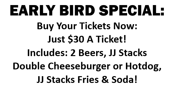 EARLY BIRD SPECIAL:
Buy Your Tickets Now:
Just $30 A Ticket!
Includes: 2 Beers, JJ Stacks 
Double Cheeseburger or Hotdog, 
JJ Stacks Fries & Soda!
